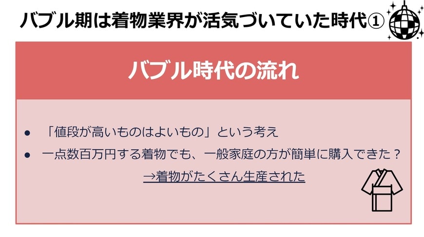 〈バブル時代の流れ〉 ・「値段が高いものはよいもの」という考え ・一点数百万円する着物でも、一般家庭の方が簡単に購入できたとされる →着物がたくさん生産された
